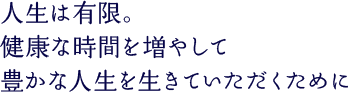 人生は有限。健康な時間を増やして豊かな人生を生きていただくために